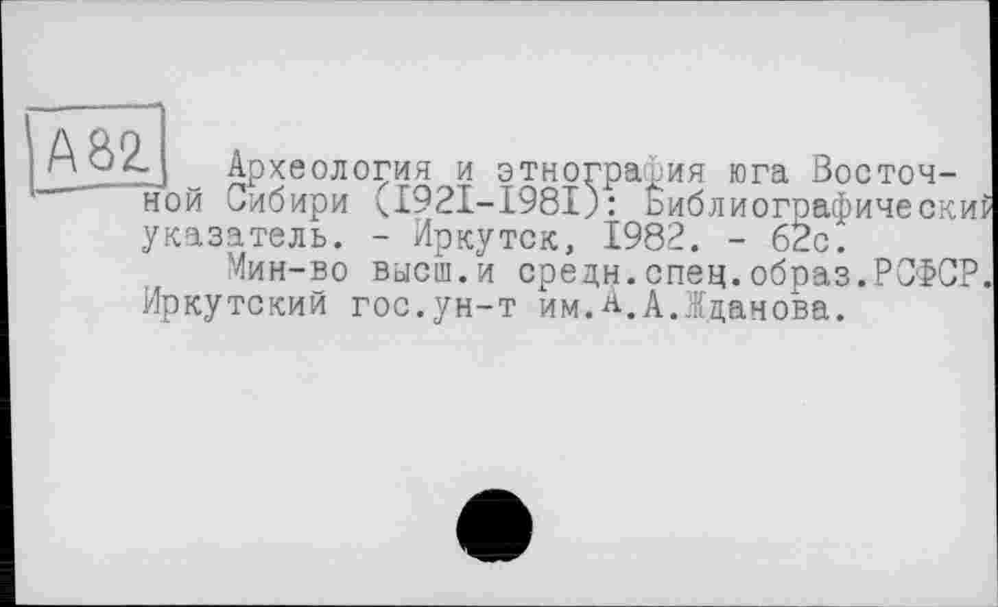 ﻿А82.
f ~ Археология и этнография юга Восточной Сибири <1921-1981): Библиографически указатель. - Иркутск, 1982. - 62с^
Мин-во высш.и средн.спец.образ.РСФСР. Иркутский гос.ун-т им.А.А.Жданова.